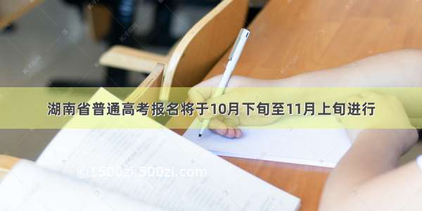 湖南省普通高考报名将于10月下旬至11月上旬进行