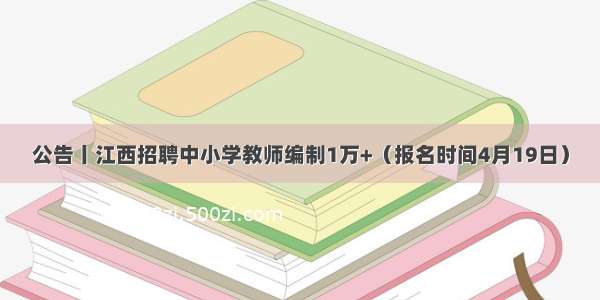 公告丨江西招聘中小学教师编制1万+（报名时间4月19日）