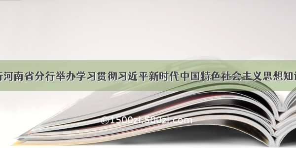 农发行河南省分行举办学习贯彻习近平新时代中国特色社会主义思想知识竞赛