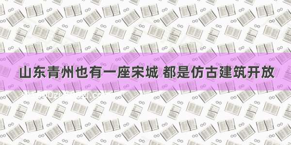 山东青州也有一座宋城 都是仿古建筑开放