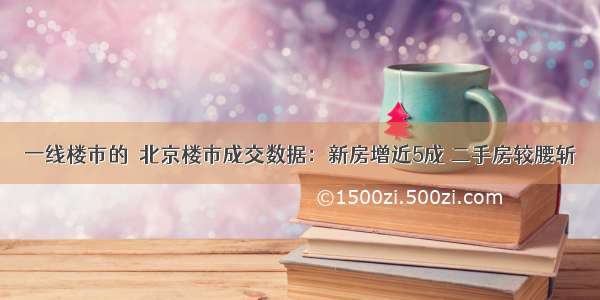 一线楼市的｜北京楼市成交数据：新房增近5成 二手房较腰斩