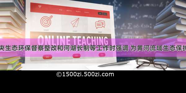 王晓督导中央生态环保督察整改和河湖长制等工作时强调 为黄河流域生态保护和高质量发