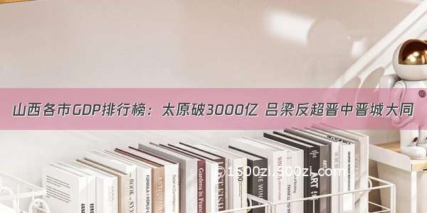 山西各市GDP排行榜：太原破3000亿 吕梁反超晋中晋城大同