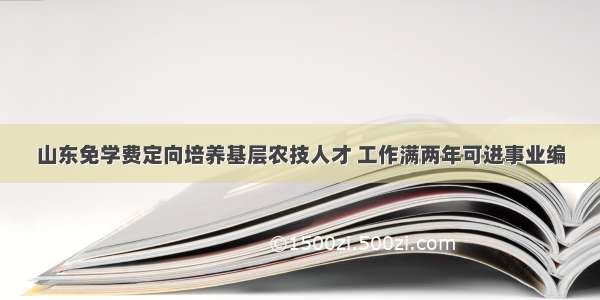 山东免学费定向培养基层农技人才 工作满两年可进事业编