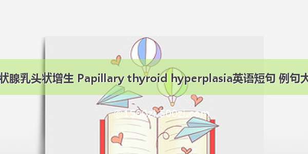 甲状腺乳头状增生 Papillary thyroid hyperplasia英语短句 例句大全