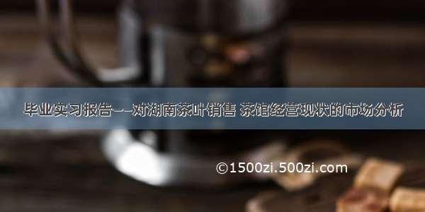 毕业实习报告——对湖南茶叶销售 茶馆经营现状的市场分析