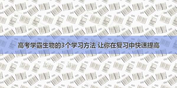 高考学霸生物的3个学习方法 让你在复习中快速提高