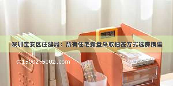 深圳宝安区住建局：所有住宅新盘采取抽签方式选房销售