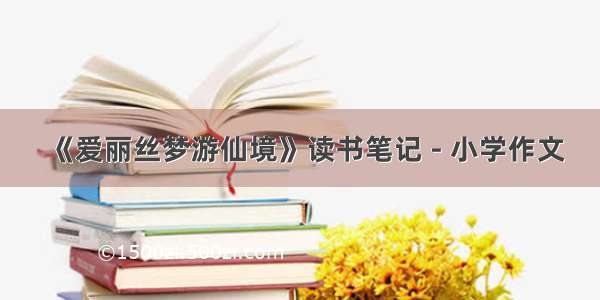 《爱丽丝梦游仙境》读书笔记 - 小学作文