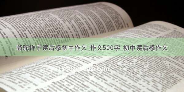 骆驼祥子读后感初中作文_作文500字_初中读后感作文