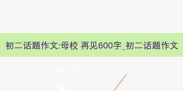 初二话题作文:母校 再见600字_初二话题作文