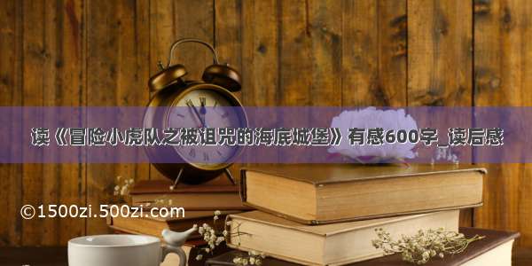 读《冒险小虎队之被诅咒的海底城堡》有感600字_读后感