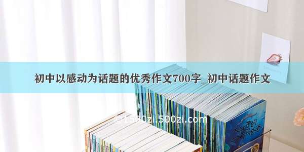 初中以感动为话题的优秀作文700字_初中话题作文