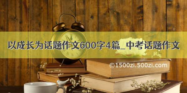 以成长为话题作文600字4篇_中考话题作文