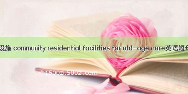 社区养老居住设施 community residential facilities for old-age care英语短句 例句大全
