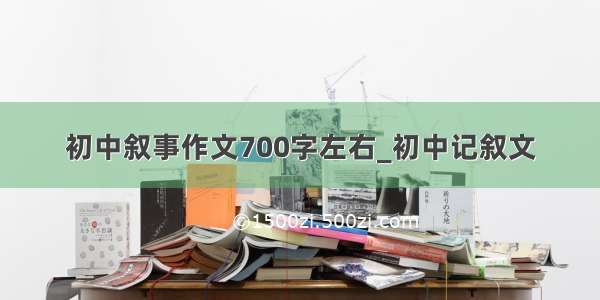 初中叙事作文700字左右_初中记叙文