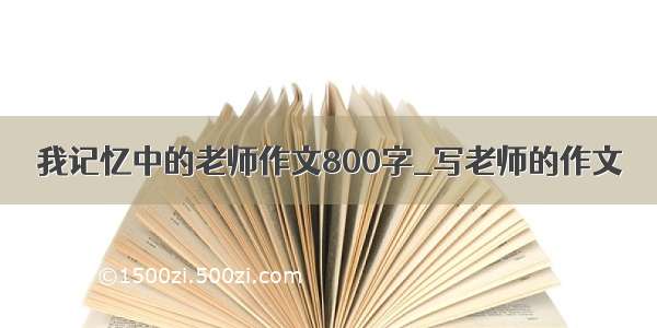 我记忆中的老师作文800字_写老师的作文