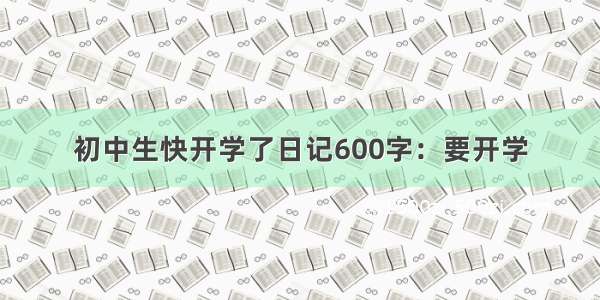 初中生快开学了日记600字：要开学