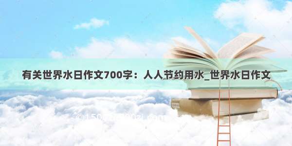 有关世界水日作文700字：人人节约用水_世界水日作文