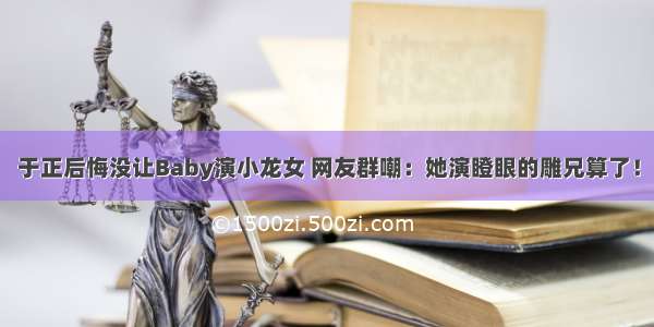 于正后悔没让Baby演小龙女 网友群嘲：她演瞪眼的雕兄算了！