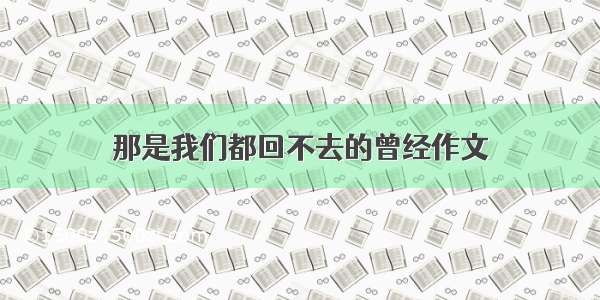 那是我们都回不去的曾经作文