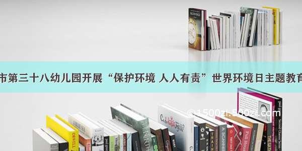 榆林市第三十八幼儿园开展“保护环境 人人有责”世界环境日主题教育活动