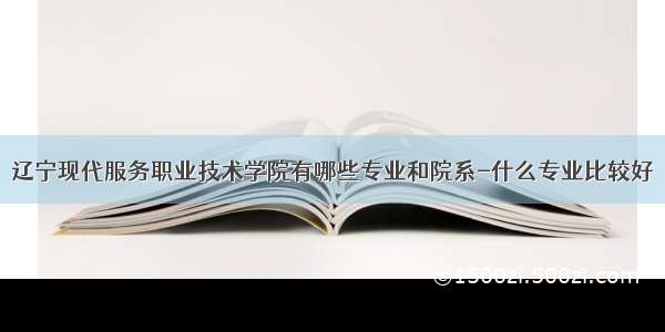 辽宁现代服务职业技术学院有哪些专业和院系-什么专业比较好