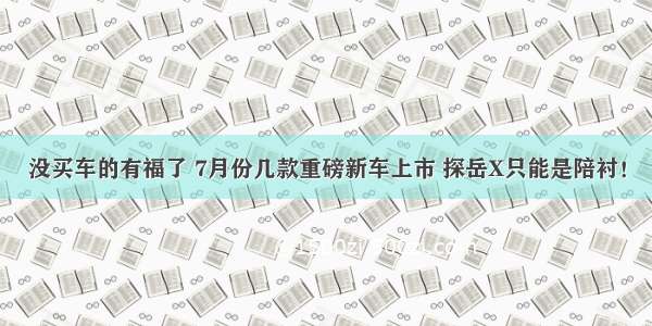 没买车的有福了 7月份几款重磅新车上市 探岳X只能是陪衬！