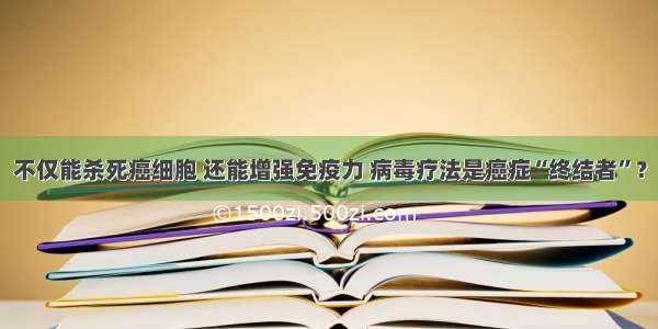 不仅能杀死癌细胞 还能增强免疫力 病毒疗法是癌症“终结者”？