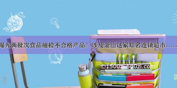 曝光两批次食品抽检不合格产品！涉及萧山这家知名连锁超市......