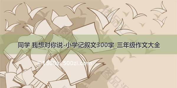 同学 我想对你说-小学记叙文300字_三年级作文大全