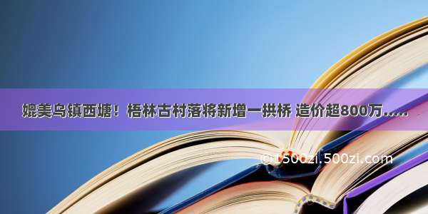 媲美乌镇西塘！梧林古村落将新增一拱桥 造价超800万.....