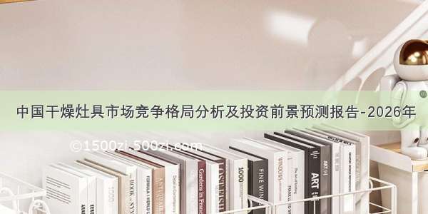 中国干燥灶具市场竞争格局分析及投资前景预测报告-2026年