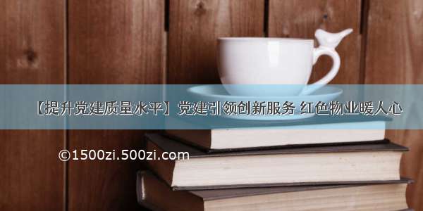 【提升党建质量水平】党建引领创新服务 红色物业暖人心