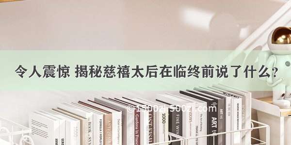 令人震惊 揭秘慈禧太后在临终前说了什么？