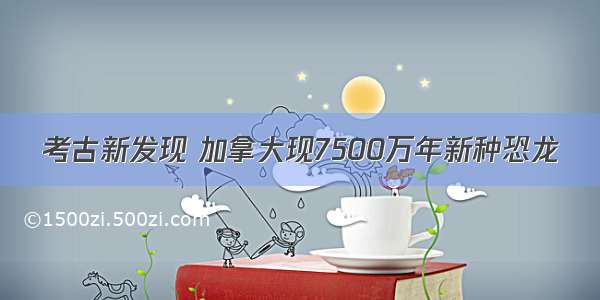 考古新发现 加拿大现7500万年新种恐龙