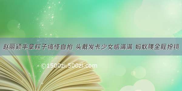 赵丽颖手拿粽子搞怪自拍 头戴发卡少女感满满 蚂蚁腰全程抢镜