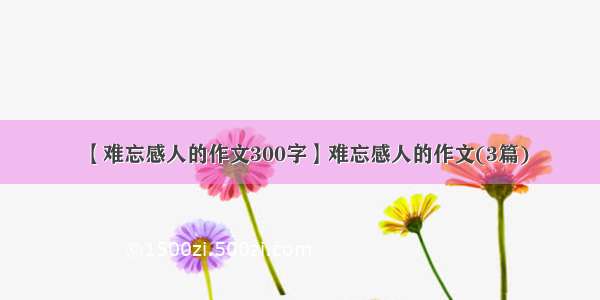 【难忘感人的作文300字】难忘感人的作文(3篇)