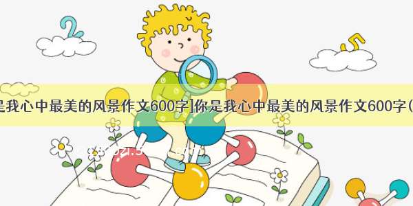 [你是我心中最美的风景作文600字]你是我心中最美的风景作文600字(3篇)