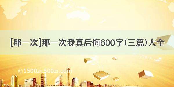 [那一次]那一次我真后悔600字(三篇)大全