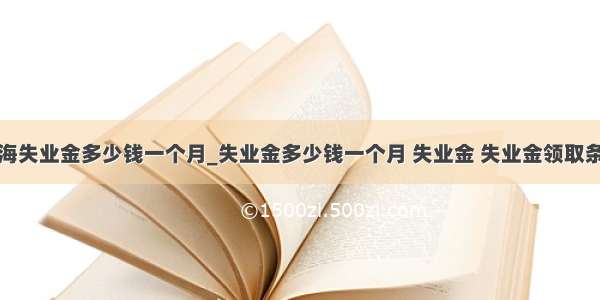 上海失业金多少钱一个月_失业金多少钱一个月 失业金 失业金领取条件