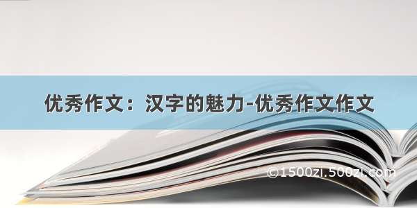 优秀作文：汉字的魅力-优秀作文作文