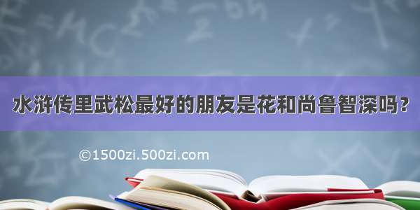 水浒传里武松最好的朋友是花和尚鲁智深吗？