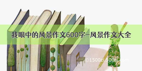 我眼中的风景作文600字-风景作文大全