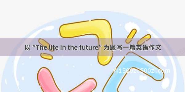 以“The life in the future”为题写一篇英语作文