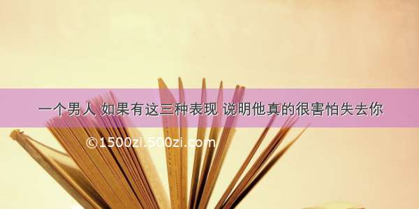 一个男人 如果有这三种表现 说明他真的很害怕失去你