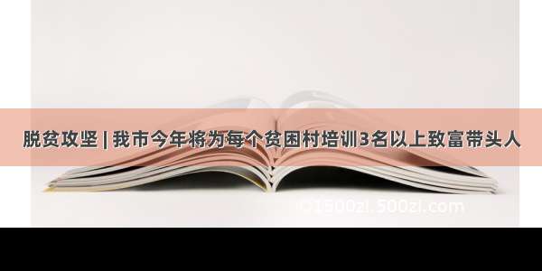 脱贫攻坚 | 我市今年将为每个贫困村培训3名以上致富带头人