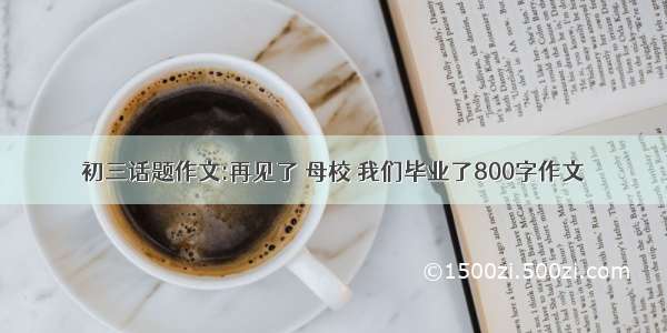 初三话题作文:再见了 母校 我们毕业了800字作文