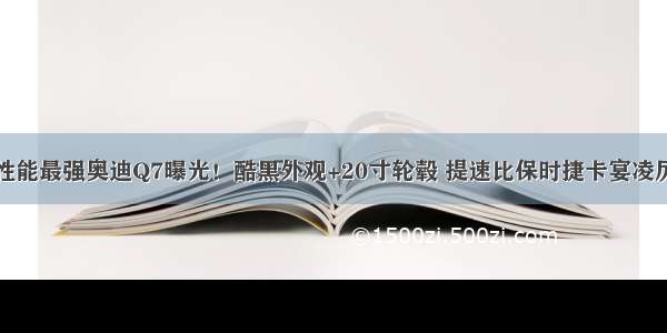 性能最强奥迪Q7曝光！酷黑外观+20寸轮毂 提速比保时捷卡宴凌厉