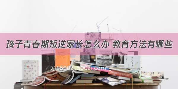 孩子青春期叛逆家长怎么办 教育方法有哪些